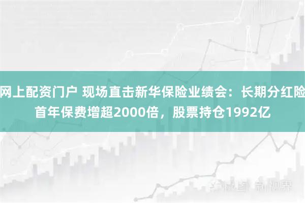 网上配资门户 现场直击新华保险业绩会：长期分红险首年保费增超2000倍，股票持仓1992亿