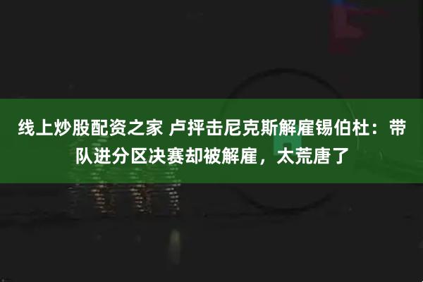 线上炒股配资之家 卢抨击尼克斯解雇锡伯杜：带队进分区决赛却被解雇，太荒唐了