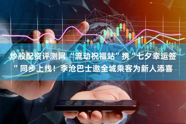 炒股配资评测网 “流动祝福站”携“七夕幸运签”同步上线！李沧巴士邀全城乘客为新人添喜