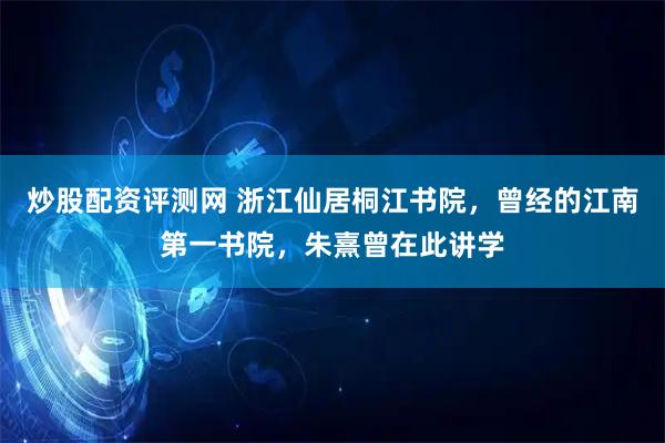 炒股配资评测网 浙江仙居桐江书院，曾经的江南第一书院，朱熹曾在此讲学