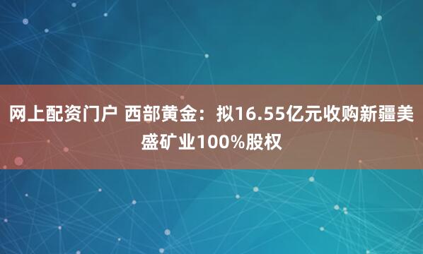 网上配资门户 西部黄金：拟16.55亿元收购新疆美盛矿业100%股权
