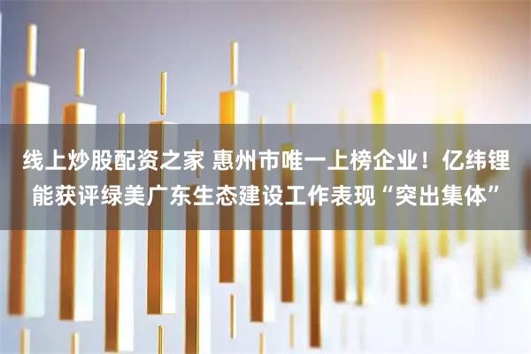 线上炒股配资之家 惠州市唯一上榜企业！亿纬锂能获评绿美广东生态建设工作表现“突出集体”