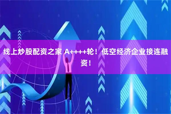 线上炒股配资之家 A++++轮！低空经济企业接连融资！