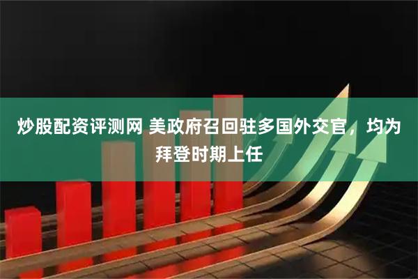 炒股配资评测网 美政府召回驻多国外交官，均为拜登时期上任