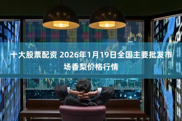 十大股票配资 2026年1月19日全国主要批发市场香梨价格行情