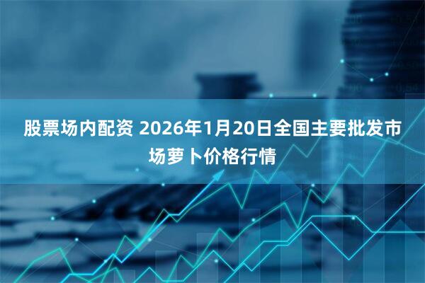 股票场内配资 2026年1月20日全国主要批发市场萝卜价格行情