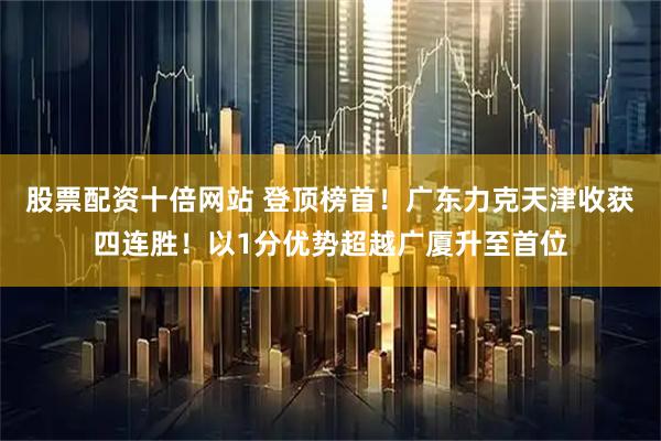 股票配资十倍网站 登顶榜首！广东力克天津收获四连胜！以1分优势超越广厦升至首位