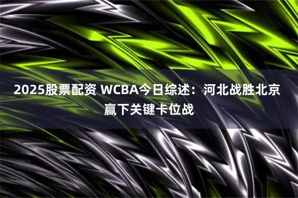 2025股票配资 WCBA今日综述：河北战胜北京 赢下关键卡位战