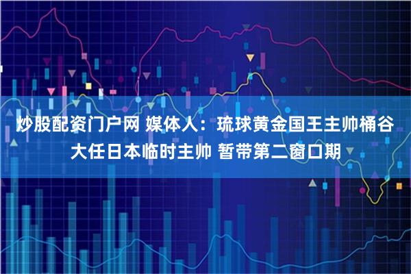 炒股配资门户网 媒体人：琉球黄金国王主帅桶谷大任日本临时主帅 暂带第二窗口期