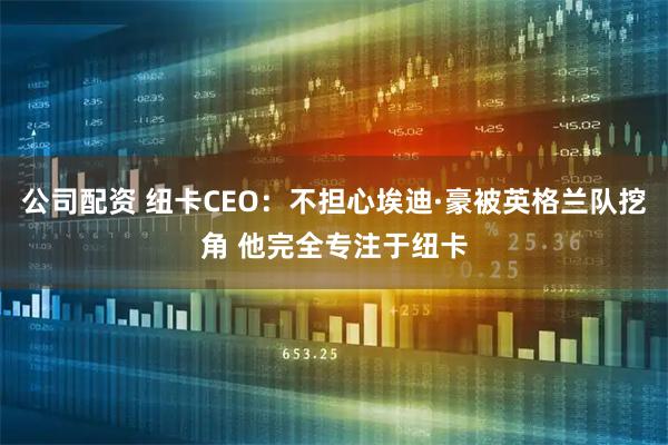 公司配资 纽卡CEO：不担心埃迪·豪被英格兰队挖角 他完全专注于纽卡