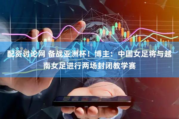 配资讨论网 备战亚洲杯！博主：中国女足将与越南女足进行两场封闭教学赛