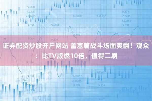 证券配资炒股开户网站 蕾塞篇战斗场面爽翻！观众：比TV版燃10倍，值得二刷