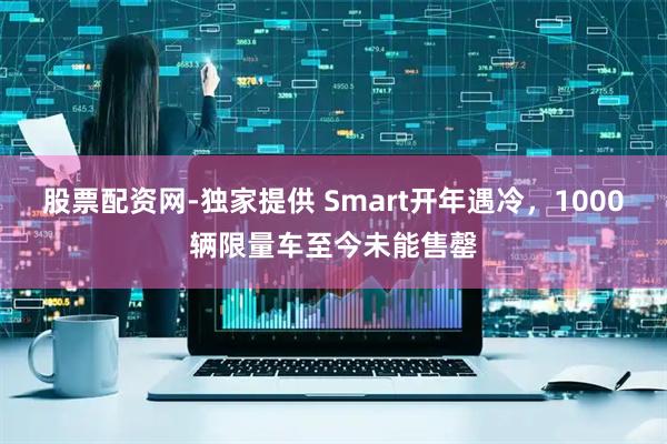 股票配资网-独家提供 Smart开年遇冷，1000辆限量车至今未能售罄