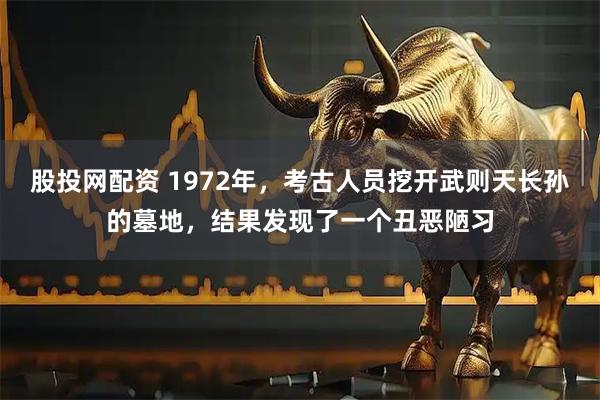 股投网配资 1972年，考古人员挖开武则天长孙的墓地，结果发现了一个丑恶陋习