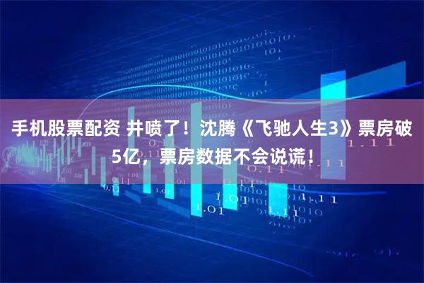 手机股票配资 井喷了！沈腾《飞驰人生3》票房破5亿，票房数据不会说谎！