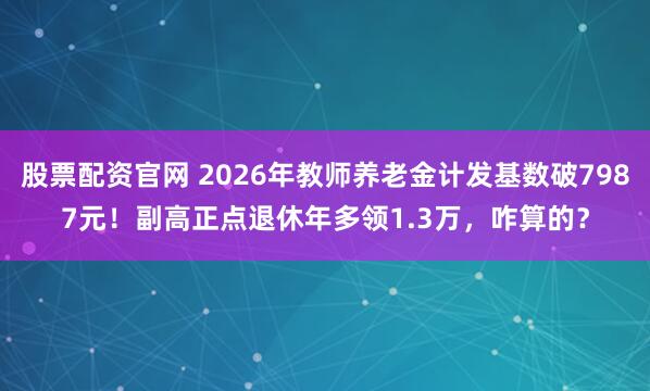 股票配资官网 2026年教师养老金计发基数破7987元！副高正点退休年多领1.3万，咋算的？