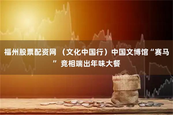 福州股票配资网 （文化中国行）中国文博馆“赛马” 竞相端出年味大餐