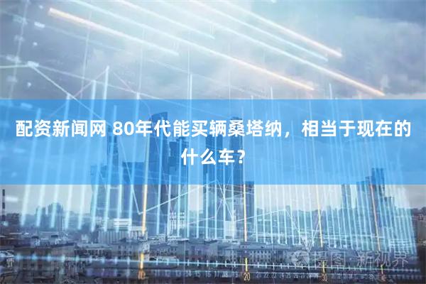配资新闻网 80年代能买辆桑塔纳，相当于现在的什么车？
