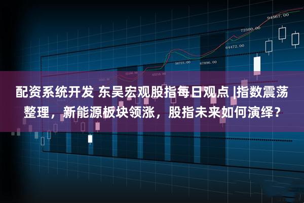 配资系统开发 东吴宏观股指每日观点 |指数震荡整理，新能源板块领涨，股指未来如何演绎？