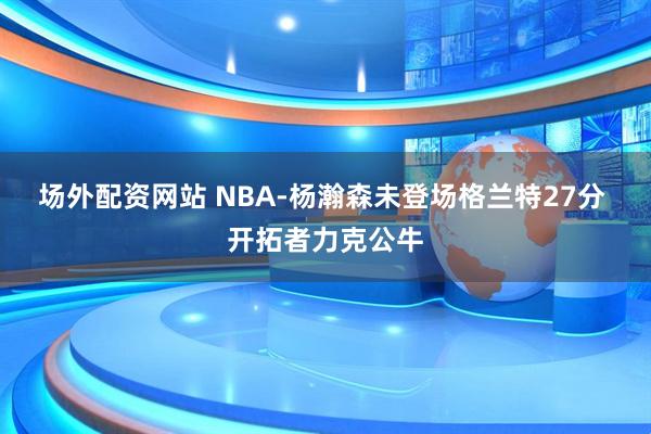 场外配资网站 NBA-杨瀚森未登场格兰特27分 开拓者力克公牛