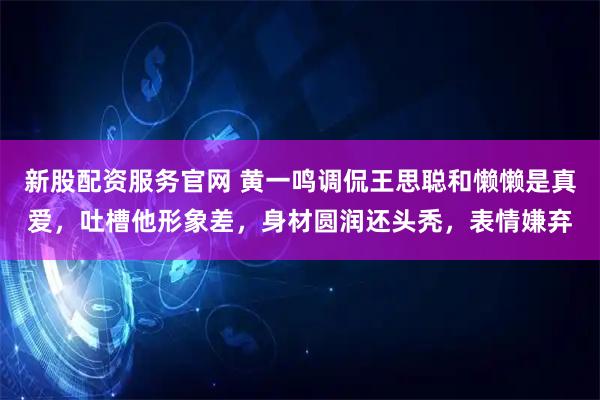 新股配资服务官网 黄一鸣调侃王思聪和懒懒是真爱，吐槽他形象差，身材圆润还头秃，表情嫌弃