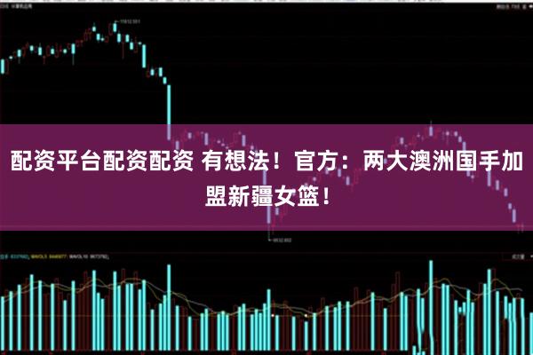 配资平台配资配资 有想法！官方：两大澳洲国手加盟新疆女篮！