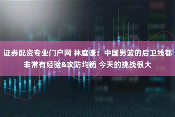 证券配资专业门户网 林庭谦：中国男篮的后卫线都非常有经验&攻防均衡 今天的挑战很大