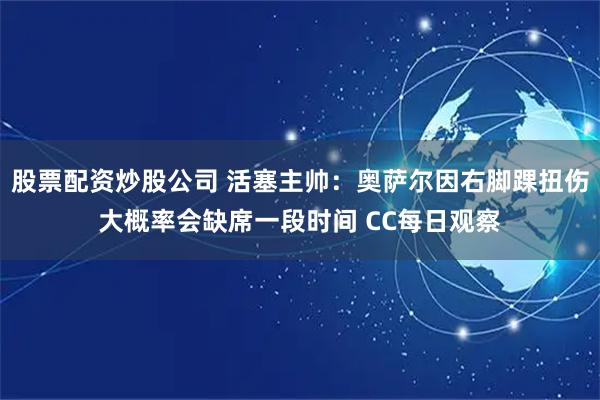股票配资炒股公司 活塞主帅：奥萨尔因右脚踝扭伤大概率会缺席一段时间 CC每日观察