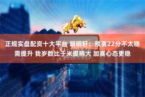 正规实盘配资十大平台 胡明轩：预赛22分不太稳需提升 我岁数比于米提稍大 加赛心态更稳