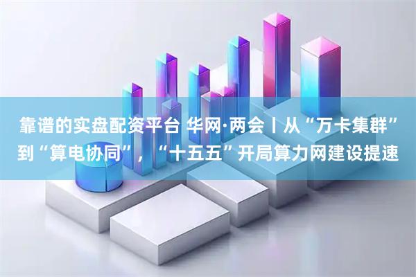 靠谱的实盘配资平台 华网·两会丨从“万卡集群”到“算电协同”，“十五五”开局算力网建设提速