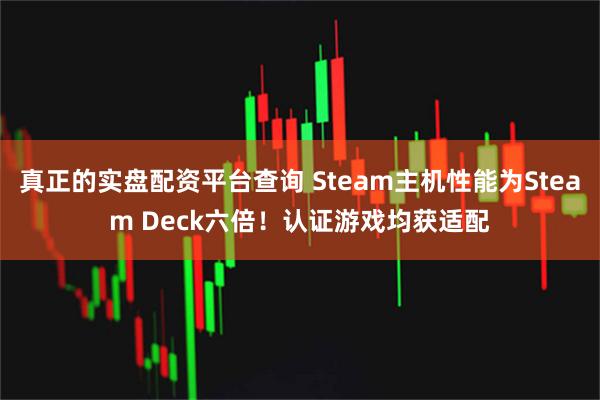 真正的实盘配资平台查询 Steam主机性能为Steam Deck六倍！认证游戏均获适配