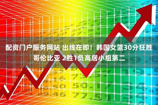 配资门户服务网站 出线在即！韩国女篮30分狂胜哥伦比亚 2胜1负高居小组第二