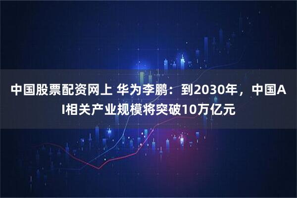 中国股票配资网上 华为李鹏：到2030年，中国AI相关产业规模将突破10万亿元