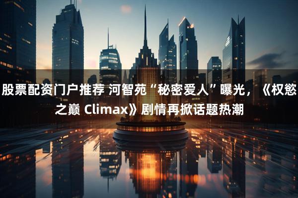 股票配资门户推荐 河智苑“秘密爱人”曝光，《权慾之巅 Climax》剧情再掀话题热潮