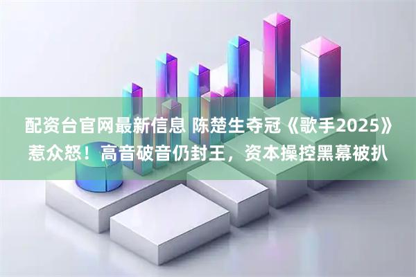 配资台官网最新信息 陈楚生夺冠《歌手2025》惹众怒！高音破音仍封王，资本操控黑幕被扒