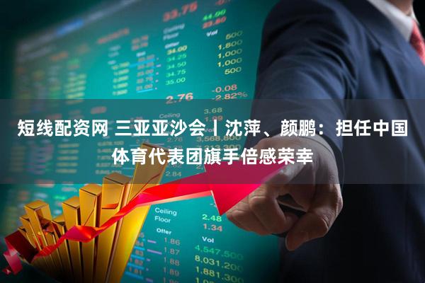 短线配资网 三亚亚沙会丨沈萍、颜鹏：担任中国体育代表团旗手倍感荣幸