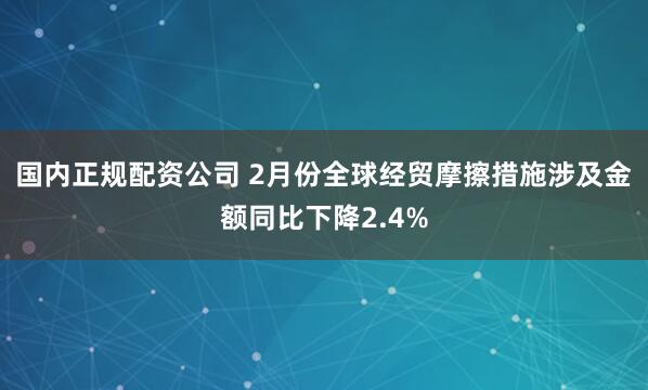 国内正规配资公司 2月份全球经贸摩擦措施涉及金额同比下降2.4%