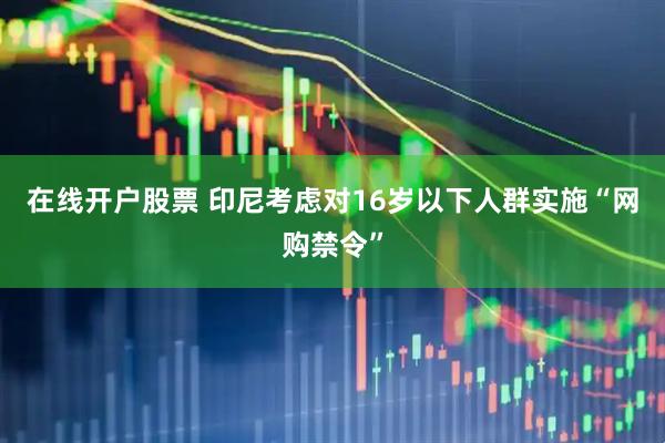 在线开户股票 印尼考虑对16岁以下人群实施“网购禁令”