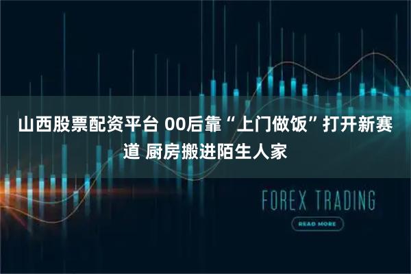 山西股票配资平台 00后靠“上门做饭”打开新赛道 厨房搬进陌生人家