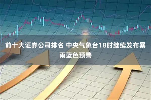 前十大证券公司排名 中央气象台18时继续发布暴雨蓝色预警