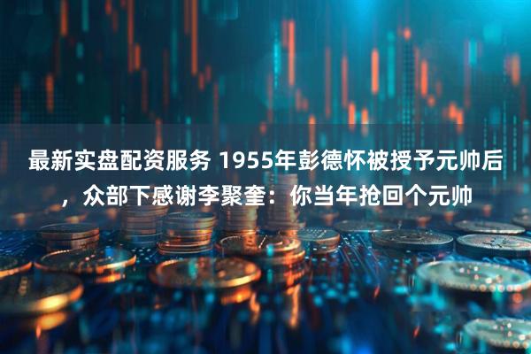 最新实盘配资服务 1955年彭德怀被授予元帅后，众部下感谢李聚奎：你当年抢回个元帅