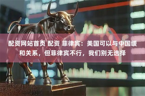 配资网站首页 配资 菲律宾：美国可以与中国缓和关系，但菲律宾不行，我们别无选择