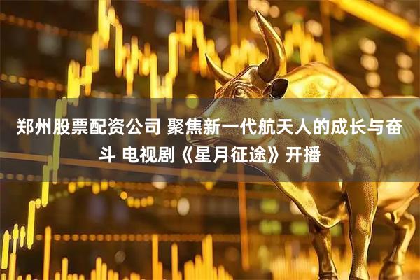 郑州股票配资公司 聚焦新一代航天人的成长与奋斗 电视剧《星月征途》开播