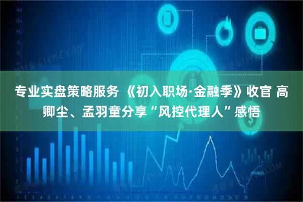 专业实盘策略服务 《初入职场·金融季》收官 高卿尘、孟羽童分享“风控代理人”感悟