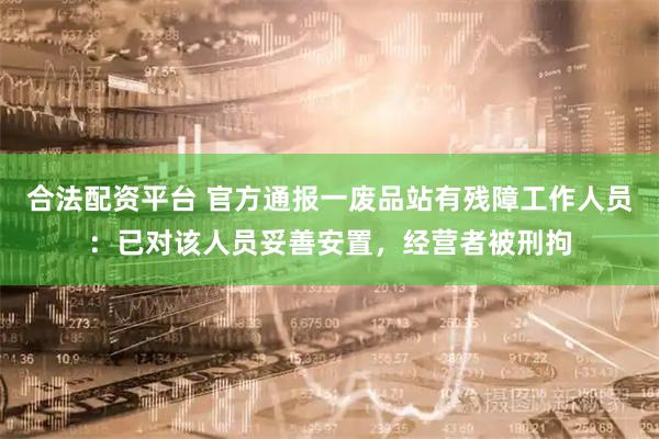 合法配资平台 官方通报一废品站有残障工作人员：已对该人员妥善安置，经营者被刑拘