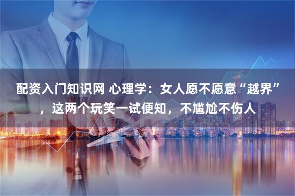 配资入门知识网 心理学:女人愿不愿意“越界”,这两个玩笑一试便知,不尴尬不伤人