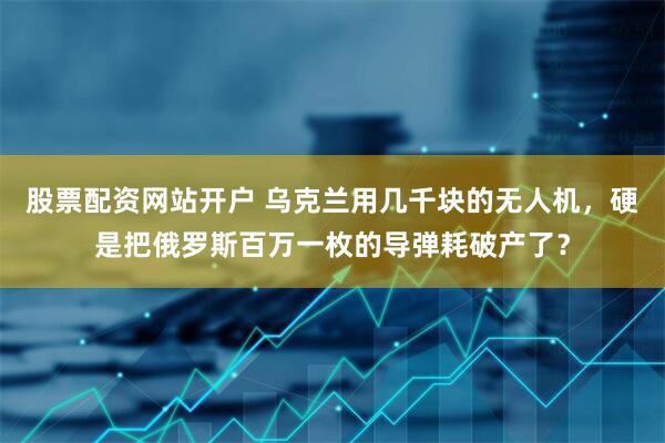 股票配资网站开户 乌克兰用几千块的无人机，硬是把俄罗斯百万一枚的导弹耗破产了？