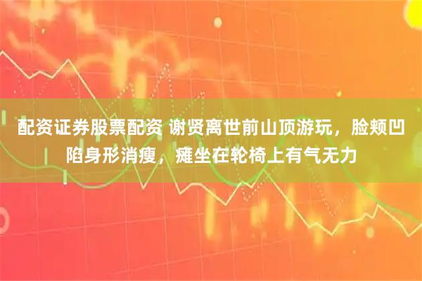 配资证券股票配资 谢贤离世前山顶游玩，脸颊凹陷身形消瘦，瘫坐在轮椅上有气无力