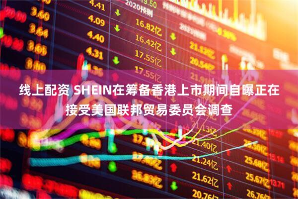 线上配资 SHEIN在筹备香港上市期间自曝正在接受美国联邦贸易委员会调查