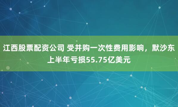 江西股票配资公司 受并购一次性费用影响，默沙东上半年亏损55.75亿美元